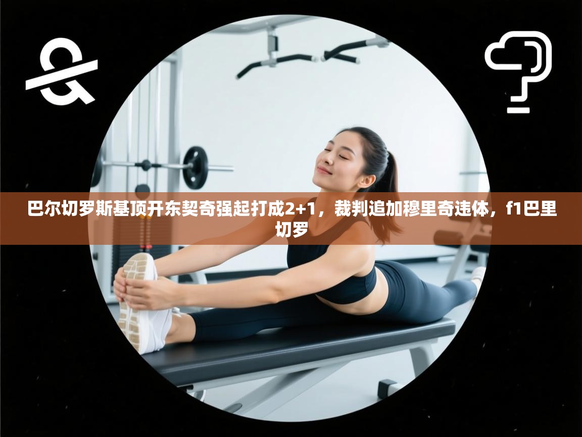 蓝鲸体育app-巴尔切罗斯基顶开东契奇强起打成2+1，裁判追加穆里奇违体，f1巴里切罗