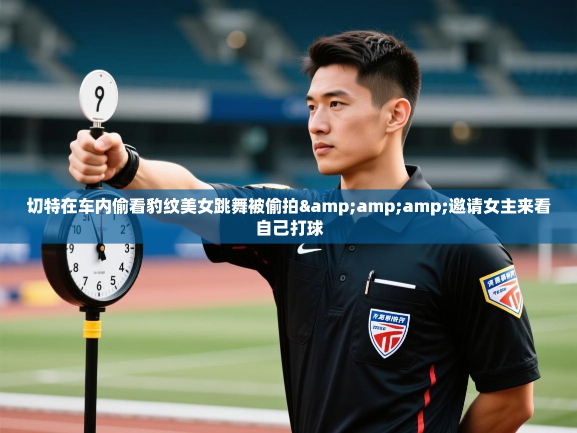 鲸蓝体育app下载-切特在车内偷看豹纹美女跳舞被偷拍&邀请女主来看自己打球
