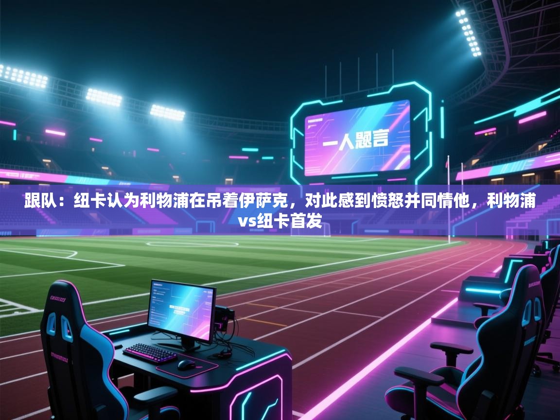 蓝鲸体育appios-跟队：纽卡认为利物浦在吊着伊萨克，对此感到愤怒并同情他，利物浦vs纽卡首发