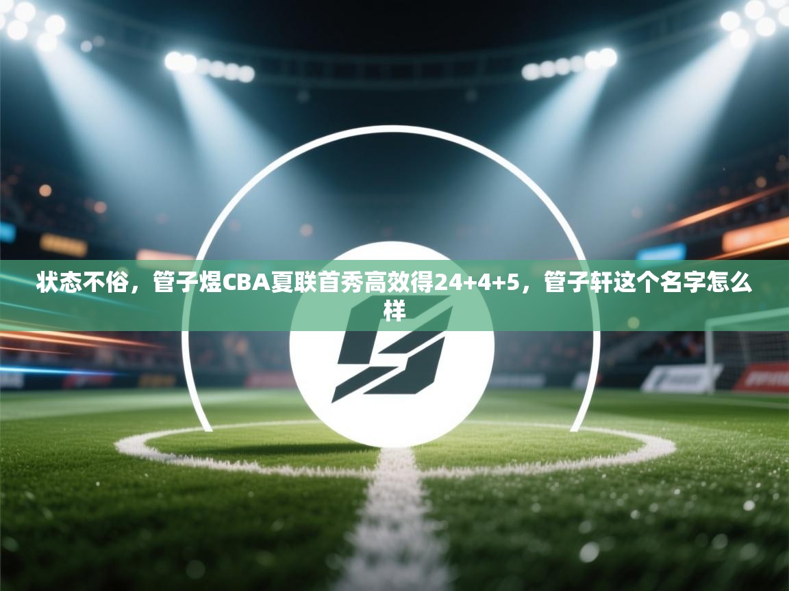 鲸蓝体育app-状态不俗，管子煜CBA夏联首秀高效得24+4+5，管子轩这个名字怎么样  第2张